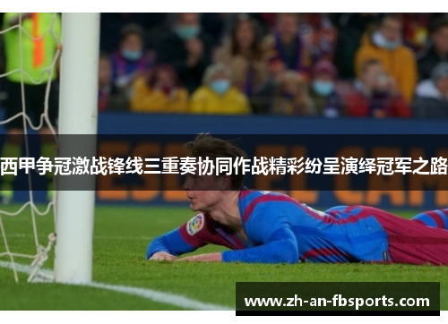 西甲争冠激战锋线三重奏协同作战精彩纷呈演绎冠军之路 西甲争冠激战锋线三重奏协同作战精彩纷呈演绎冠军之路