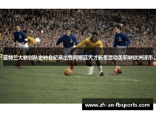 亚特兰大联创队史转会纪录出售阿根廷天才新星震动美职联欧洲球市