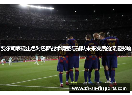 费尔明表现出色对巴萨战术调整与球队未来发展的深远影响 费尔明表现出色对巴萨战术调整与球队未来发展的深远影响
