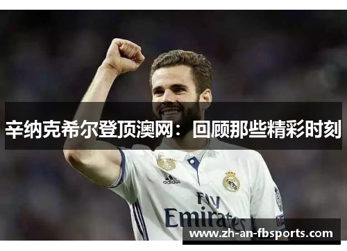 辛纳克希尔登顶澳网:回顾那些精彩时刻 辛纳克希尔登顶澳网:回顾那些精彩时刻