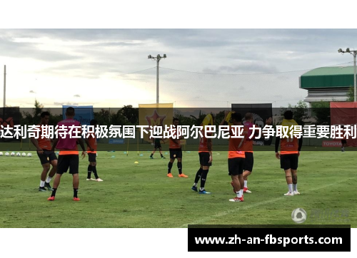 达利奇期待在积极氛围下迎战阿尔巴尼亚 力争取得重要胜利 达利奇期待在积极氛围下迎战阿尔巴尼亚 力争取得重要胜利